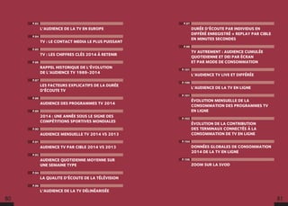 P.97
DURÉE D’ÉCOUTE PAR INDIVIDUS EN
DIFFÉRÉ ENREGISTRÉ + REPLAY PAR CIBLE
EN MINUTES SECONDES
P.98
TV AUTREMENT : AUDIENCE CUMULÉE
QUOTIDIENNE ET DEI PAR ÉCRAN
ET PAR MODE DE CONSOMMATION
P.101
L’AUDIENCE TV LIVE ET DIFFÉRÉE
P.100
L’AUDIENCE DE LA TV EN LIGNE
P.101
ÉVOLUTION MENSUELLE DE LA
CONSOMMATION DES PROGRAMMES TV
EN LIGNE
P.102
ÉVOLUTION DE LA CONTRIBUTION
DES TERMINAUX CONNECTÉS À LA
CONSOMMATION DE TV EN LIGNE
P.104
DONNÉES GLOBALES DE CONSOMMATION
2014 DE LA TV EN LIGNE
P.106
ZOOM SUR LA SVOD
P.82
L’AUDIENCE DE LA TV EN EUROPE
P.84
TV : LE CONTACT MEDIA LE PLUS PUISSANT
P.85
TV : LES CHIFFRES CLÉS 2014 À RETENIR
P.86
RAPPEL HISTORIQUE DE L’ÉVOLUTION
DE L’AUDIENCE TV 1989-2014
P.87
LES FACTEURS EXPLICATIFS DE LA DURÉE
D’ÉCOUTE TV
P.88
AUDIENCE DES PROGRAMMES TV 2014
P.89
2014 : UNE ANNÉE SOUS LE SIGNE DES
COMPÉTITIONS SPORTIVES MONDIALES
P.90
AUDIENCE MENSUELLE TV 2014 VS 2013
P.91
AUDIENCE TV PAR CIBLE 2014 VS 2013
P.92
AUDIENCE QUOTIDENNE MOYENNE SUR
UNE SEMAINE TYPE
P.94
LA QUALITE D’ÉCOUTE DE LA TÉLÉVISION
P.96
L’AUDIENCE DE LA TV DÉLINÉARISÉE
80 81
 