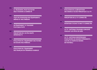 2 3
P.4
LA TÉLÉVISION, PIVOT DU FOYER
MULTI-ÉCRANS  CONNECTÉ
P.5
TAUX DE POSSESSION DES ÉQUIPEMENTS
MÉDIAS ET MULTIMÉDIAS
P.6
UN ÉQUIPEMENT TV TOUJOURS
PLUS QUALITATIF
P.7
PERCEPTION DE L’ULTRA HAUTE
DÉFINITION TV
P.8
ÉVOLUTION DE L’ÉQUIPEMENT DES FOYERS
EN ÉCRANS MULTIMÉDIAS
P.9
ÉVOLUTION DE L’ÉQUIPEMENT
DES FRANÇAIS EN TERMINAUX MOBILES
P.10
ÉVOLUTION DE LA RÉPARTITION
DES MODES D’ACCÈS PRINCIPAUX À LA TV
P.11
PERCEPTION DE LA TV CONNECTÉE
P.12
INTENTION D’ACHAT D’UNE TV CONNECTÉE
P.13
LA TV : UN ÉCRAN TOUJOURS CONVOITÉ
PENDANT LES FÊTES DE NOËL
P.14
LA TV : UN ÉCRAN INDISPENSABLE
POUR SUIVRE LES GRANDS ÉVÉNEMENTS –
CAS DE LA COUPE DU MONDE
DE FOOTBALL
 