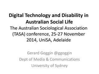 Digital Technology and Disability in 
Australian Social Life 
The Australian Sociological Association 
(TASA) conference, 25-27 November 
2014, UniSA, Adelaide 
Gerard Goggin @ggoggin 
Dept of Media & Communications 
University of Sydney 
 