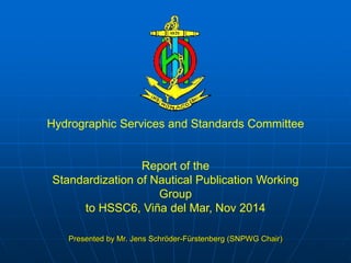 Hydrographic Services and Standards Committee 
Report of the 
Standardization of Nautical Publication Working 
Group 
to HSSC6, Viña del Mar, Nov 2014 
Presented by Mr. Jens Schröder-Fürstenberg (SNPWG Chair) 
 