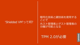 ‘Shielded VM’って何?
暗号化技術と鍵技術を使用する
ことで
ホスト管理者とゲスト管理者の
分離が可能となる
TPM 2.0が必要
 