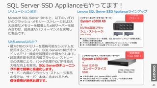 SQL Server SSD Applianceもやってます！
Microsoft SQL Server 2016 と、以下のいずれ
かのフラッシュ･メモリー･ストレージおよび、
大規模なメモリーを搭載したx86サーバーを組
み合わせ、超高速なパフォーマンスを実現し
た製品です。
• 最大6TBのメモリーを搭載可能なシステムを
使用することにより、SQL Server2016が持つ
インメモリー機能を処理能力を最大化します。
• 超高速性能を誇る内蔵フラッシュ･ストレー
ジの活用により、バッチ処理やOLTP性能の
大幅な向上を実現。SQL Serverのチューニン
グ不要で簡単に高速化します。
• サーバー内蔵のフラッシュ･ストレージ製品
の保守は、サーバー本体に含まれるため、
保守費用が断然お得です。
Intel S3510
エンタープライズ
SSD
NVMe高速フラッ
シュ・ストレージ
(Intel P3600)
 32コアで2TBのメモリーを搭載、SQL Serverのインメモリー処理を高速に、
大規模に処理可能な構成
 アクセス速度を最小化した、最新NVMeフラッシュストレージを搭載
 多くの利用実績を持つIntel製 フラッシュストレージを採用
 お手頃な価格でSQL Serverの高速化を実現
 768GBの大規模メモリーを搭載、インメモリーの高速化を実感
 多くの利用実績を持つ Intel 製 SSDを採用
ソリューション紹介
なぜLenovoなのか？
2 ソケット ビジネス・クリティカル・サーバー
System x3650 M5
+
4 ソケット エンタープライズ・サーバー
System x3850 X6
+
大容量
メモ
リー！
実績豊富
Intel SSD！
Lenovo SQL Server SSD Applianceラインアップ
 