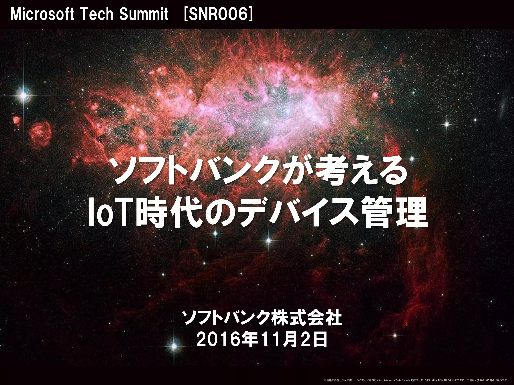 ソフトバンク株式会社
2016年11月2日
ソフトバンクが考える
IoT時代のデバイス管理
Microsoft Tech Summit [SNR006]
本情報の内容（添付文書、リンク先などを含む）は、Microsoft Tech Summit 開催日（2016年11月1－2日）時点のものであり、予告なく変更される場合があります。
 