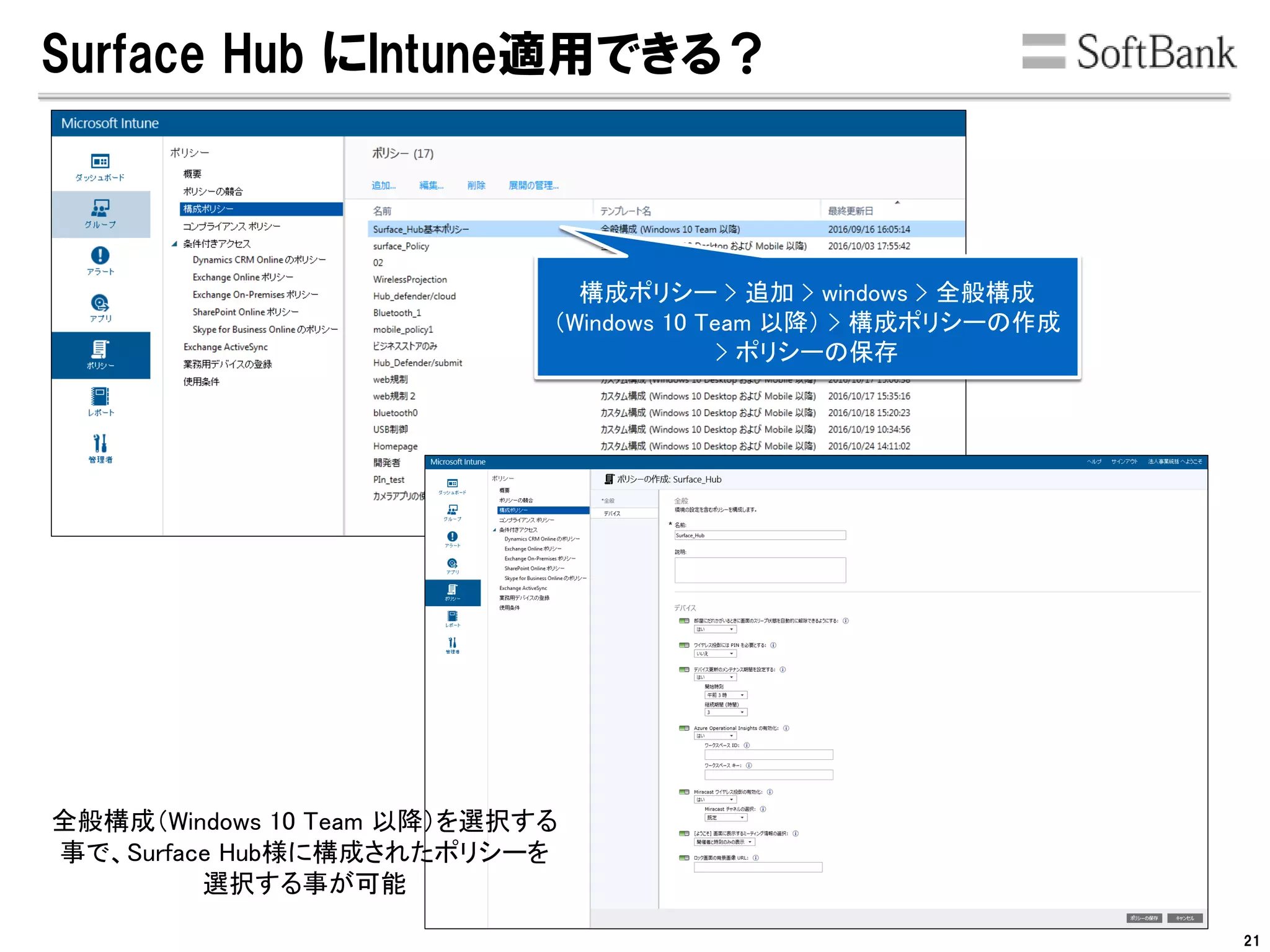 Surface Hub にIntune適用できる？
全般構成（Windows 10 Team 以降）を選択する
事で、Surface Hub様に構成されたポリシーを
選択する事が可能
構成ポリシー > 追加 > windows > 全般構成
（Windows 10 Team 以降） > 構成ポリシーの作成
> ポリシーの保存
21
 