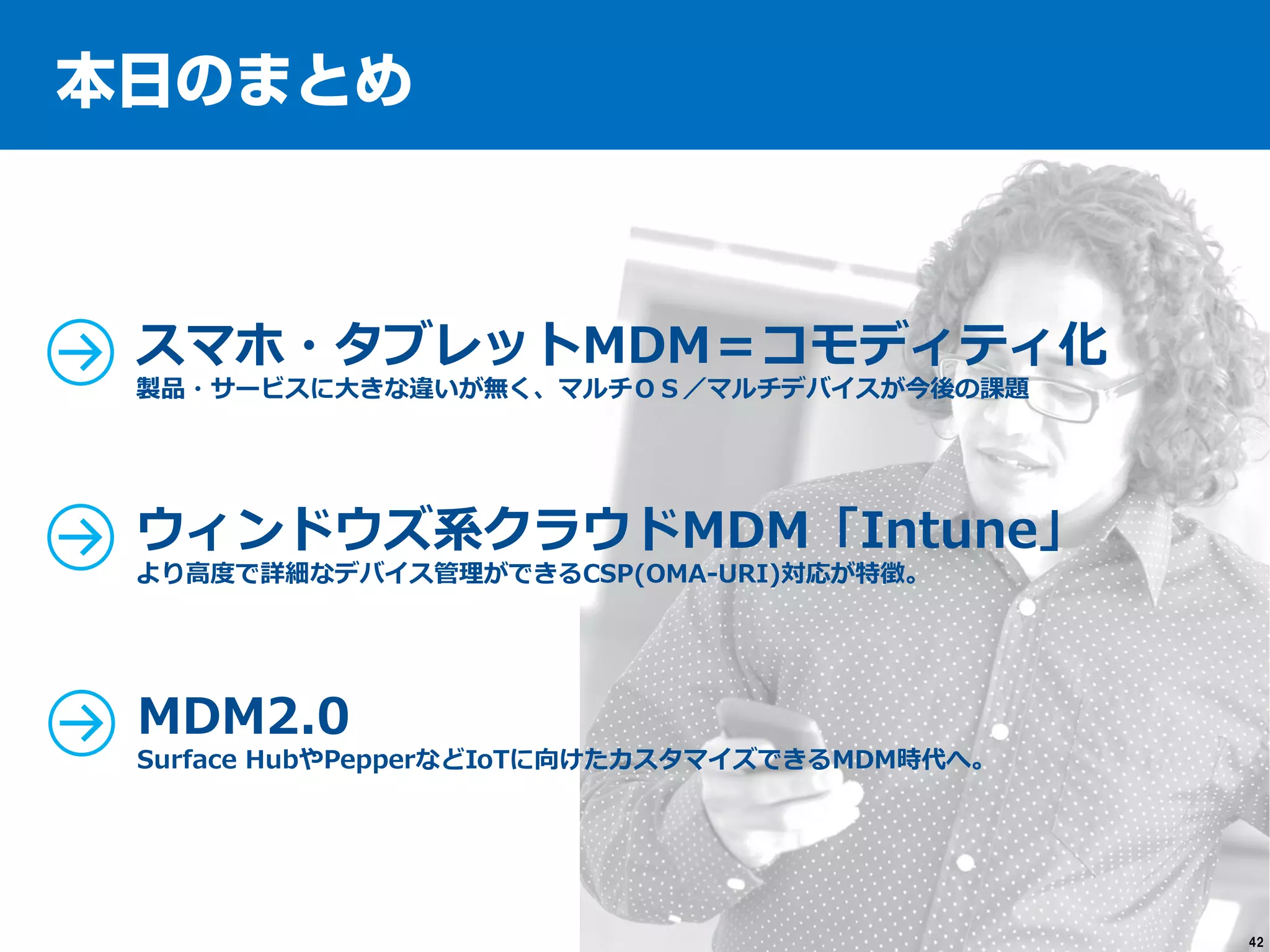 42
スマホ・タブレットMDM＝コモディティ化
製品・サービスに大きな違いが無く、マルチＯＳ／マルチデバイスが今後の課題
ウィンドウズ系クラウドMDM「Intune」
より高度で詳細なデバイス管理ができるCSP(OMA-URI)対応が特徴。
MDM2.0
Surface HubやPepperなどIoTに向けたカスタマイズできるMDM時代へ。
 