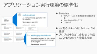  Template
 アプリケーションの標準的な実行環境の定
義
 Build, Deployのストラテジ
 パラメータ
 よくあるパターンは Red Hat から
提供
 プロジェクトなどに合わせて作成
し、OPENSHIFTへ登録も可能
 