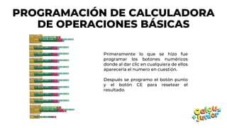 PROGRAMACIÓN DE CALCULADORA
DE OPERACIONES BÁSICAS
Primeramente lo que se hizo fue
programar los botones numéricos
donde al dar clic en cualquiera de ellos
aparecería el numero en cuestión.
Después se programo el botón punto
y el botón CE para resetear el
resultado.
 