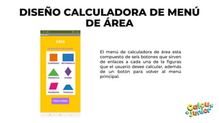 DISEÑO CALCULADORA DE MENÚ
DE ÁREA
El menú de calculadora de área esta
compuesto de seis botones que sirven
de enlaces a cada una de la figuras
que el usuario desee calcular, además
de un botón para volver al menú
principal.
 