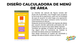 DISEÑO CALCULADORA DE MENÚ
DE ÁREA
La interfaz de calculo de figura consta del
titulo de la pantalla, una imagen que muestra
la formula de la operación, esto con la finalidad
de que el usuario no solo haga una operación
automática sino para conozca como funciona
internamente el calculo.
Después tenemos el botón de ingreso de datos
por usuario donde aplicando principios de UX
indicamos al usuario que dato debe ingresar.
También se agrego un botón de limpiar por si
hay algún error al momento de realizar la
entrada de datos estos se restablezcan.
Mas abajo tenemos el cuadro de resultado y
debajo de este el botón volver al menú.
 