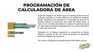 PROGRAMACIÓN DE
CALCULADORA DE ÁREA
El primer bloque nos indica que si nosotros damos clic en
el botón calcular y no hay datos en la casilla de ingresar
datos, entonces nos aparezca un mensaje de que no se
puede realizar la operación por falta de datos. Pero, si
esto no se cumple, procederá a realizar la operación que
en este caso es el dato ingresado por el usuario elevado a
la segunda potencia.
Después en el bloque siguiente se programa el botón
limpiar, cuando se de clic tanto el bloque de resultado
como de ingresar se vaciaran.
Por ultimo el bloque de programación del botón volver.
 