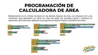 PROGRAMACIÓN DE
CALCULADORA DE ÁREA
Básicamente es la misma sintaxis en las demás figuras de área, se empieza con una
condición que devolverá un error en caso de estar los campos vacíos o realizara la
operación de la formula, después se programa el botón limpiar y el botón de volver.
 