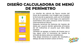 DISEÑO CALCULADORA DE MENÚ
DE PERÍMETRO
La interfaz de calculo de figura consta del
titulo de la pantalla, una imagen que muestra
la formula de la operación, esto con la finalidad
de que el usuario no solo haga una operación
automática sino para conozca como funciona
internamente el calculo.
Después tenemos los botones de ingreso de
datos por usuario donde aplicando principios
de UX indicamos al usuario que dato debe
ingresar.
También se agrego un botón de limpiar por si
hay algún error al momento de realizar la
entrada de datos estos se restablezcan.
Mas abajo tenemos el cuadro de resultado y
debajo de este el botón volver al menú.
 