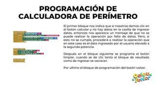 PROGRAMACIÓN DE
CALCULADORA DE PERÍMETRO
El primer bloque nos indica que si nosotros damos clic en
el botón calcular y no hay datos en la casilla de ingresar
datos, entonces nos aparezca un mensaje de que no se
puede realizar la operación por falta de datos. Pero, si
esto no se cumple, procederá a realizar la operación que
en este caso es el dato ingresado por el usuario elevado a
la segunda potencia.
Después en el bloque siguiente se programa el botón
limpiar, cuando se de clic tanto el bloque de resultado
como de ingresar se vaciaran.
Por ultimo el bloque de programación del botón volver.
 