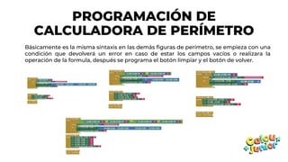 PROGRAMACIÓN DE
CALCULADORA DE PERÍMETRO
Básicamente es la misma sintaxis en las demás figuras de perímetro, se empieza con una
condición que devolverá un error en caso de estar los campos vacíos o realizara la
operación de la formula, después se programa el botón limpiar y el botón de volver.
 