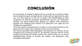 CONCLUSIÓN
En conclusión, al diseñar la aplicación tuve temor de no poder cumplir
con los objetivos que me plantee por el tema de la programación, pero
una vez que agarras el hilo de la lógica del seudocódigo es fácil
programar las demás pantallas. Obviamente esta es una aplicación
sencilla con pocas operaciones algunas se repiten otras requieren
agregar mas bloques para realizar una operación con regla de tres
simple pero nada difícil.
Creo que realizar esta aplicación me dejo un buen sabor de boca y con
ganas de hacer algo mas complejo, tal vez con mas tiempo.
Me hubiera gustado haber agregado mas detalles a la interfaz, tal vez
imagenes que simularan bisel en los botones, sombra interior en los
campos de entrada de datos, sonido, etc. como lo dije en un futuro
probablemente tenga el tiempo de realizar una aplicación mas
compleja y detallada.
 