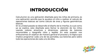 INTRODUCCIÓN
CalcuJunior es una aplicación diseñada para los niños de primaria, es
una aplicación sencilla que le ayudara al niño a realizar el calculo de
operaciones básicas así como calculo de área y figuras geométricas
básicas.
En la unidad pasada se desarrollo el diseño de la interfaz, la cual como
ya se explico, esta diseñada para llamar la atención de los niños
usando colores atractivos y dinámicos, además de botones
reconocibles y tipografía clara y legible. En esta ocasión nos
enfocaremos en explicar de manera general el proceso y la lógica que
implico programar cada una de las pantallas, sus botones pero sobre
todo las operaciones de cada uno de ellos.
 