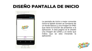 DISEÑO PANTALLA DE INICIO
La pantalla de inicio o mejor conocida
como la Splash Screen se compone de
un fondo blanco y una imagen en PNG
que tiene la función de presentar a la
aplicación. A esta pagina se le añadió
una imagen de LOAD y un texto que
indica que se esta iniciando la
aplicación.
 
