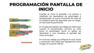 PROGRAMACIÓN PANTALLA DE
INICIO
Cuando se inicia la pantalla 1 se activan y
visibilizan los operadores de giraimagen y
temporizador, al cual al momento de crear se
le configura para los segundos que va cargar,
en este caso le pusimos 5s.
En el segundo bloque de código se indica que
cuando el temporizador termine su ciclo
tanto el giraimagen como el splash se
detendrán y nos mandara al pantalla del
menú principal.
En el tercer código se configura el ciclo, bucle
o animación del LOAD que agregamos como
imagen en la parte inferior.
 