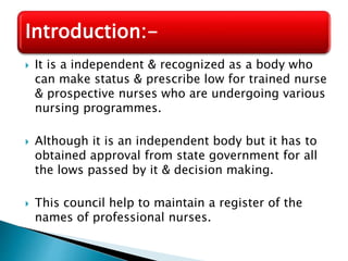 Introduction:- 
 It is a independent & recognized as a body who 
can make status & prescribe low for trained nurse 
& prospective nurses who are undergoing various 
nursing programmes. 
 Although it is an independent body but it has to 
obtained approval from state government for all 
the lows passed by it & decision making. 
 This council help to maintain a register of the 
names of professional nurses. 
 
