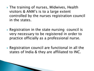  The training of nurses, Midwives, Health 
visitors & ANM’s is to a large extent 
controlled by the nurses registration council 
in the states. 
 Registration in the state nursing council is 
very necessary to be registered in order to 
practice officially as a professional nurse. 
 Registration council are functional in all the 
states of India & they are affiliated to INC. 
 