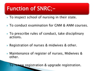 Function of SNRC;- 
 To inspect school of nursing in their state. 
 To conduct examination for GNM & ANM courses. 
 To prescribe rules of conduct, take disciplinary 
actions. 
 Registration of nurses & midwives & other. 
 Maintenance of register of nurses, Midwives & 
other. 
 To renew registration & upgrade registration. 
 