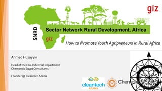 How	to	Promote	Youth	Agripreneurs	in	Rural	Africa
Ahmed	Huzayyin	
Head	of	the	Eco-Industrial	Department	
Chemoncis	Egypt	Consultants	
Founder	@	Cleantech	Arabia
 