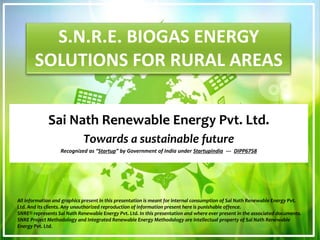 S.N.R.E. BIOGAS ENERGY
SOLUTIONS FOR RURAL AREAS
Sai Nath Renewable Energy Pvt. Ltd.
Towards a sustainable future
Recognized as “Startup” by Government of India under StartupIndia --- DIPP6758
All information and graphics present in this presentation is meant for internal consumption of Sai Nath Renewable Energy Pvt.
Ltd. And its clients. Any unauthorized reproduction of information present here is punishable offence.
SNRE® represents Sai Nath Renewable Energy Pvt. Ltd. In this presentation and where ever present in the associated documents.
SNRE Project Methodology and Integrated Renewable Energy Methodology are intellectual property of Sai Nath Renewable
Energy Pvt. Ltd.
 