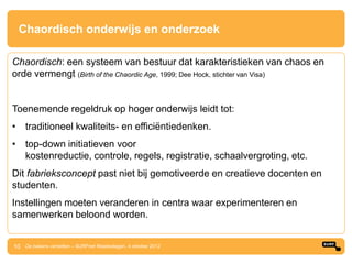 Chaordisch onderwijs en onderzoek

Chaordisch: een systeem van bestuur dat karakteristieken van chaos en
orde vermengt (Birth of the Chaordic Age, 1999; Dee Hock, stichter van Visa)


Toenemende regeldruk op hoger onderwijs leidt tot:
• traditioneel kwaliteits- en efficiëntiedenken.
• top-down initiatieven voor
  kostenreductie, controle, regels, registratie, schaalvergroting, etc.
Dit fabrieksconcept past niet bij gemotiveerde en creatieve docenten en
studenten.
Instellingen moeten veranderen in centra waar experimenteren en
samenwerken beloond worden.


10 De bakens verzetten – SURFnet Relatiedagen, 4 oktober 2012
 