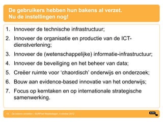 De gebruikers hebben hun bakens al verzet.
  Nu de instellingen nog!

1. Innoveer de technische infrastructuur;
2. Innoveer de organisatie en productie van de ICT-
   dienstverlening;
3. Innoveer de (wetenschappelijke) informatie-infrastructuur;
4. Innoveer de beveiliging en het beheer van data;
5. Creëer ruimte voor „chaordisch‟ onderwijs en onderzoek;
6. Bouw aan evidence-based innovatie van het onderwijs;
7. Focus op kerntaken en op internationale strategische
   samenwerking.

11 De bakens verzetten – SURFnet Relatiedagen, 4 oktober 2012
 