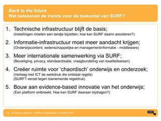 Back to the future
  Wat betekenen de trends voor de toekomst van SURF?

1. Technische infrastructuur blijft de basis;
      (Instellingen moeten een tandje bijzetten, hoe kan SURF daarin assisteren?)

2. Informatie-infrastructuur moet meer aandacht krijgen;
      (Onderwijscontent, wetenschappelijke en managementinformatie - middleware)

3. Meer internationale samenwerking via SURF;
      (Beveiliging, privacy, standaardisatie, vraagbundeling van kwaliteitseisen)

4. Creëer ruimte voor „chaordisch‟ onderwijs en onderzoek;
      (Verlaag met ICT de werkdruk die ontstaat regels)
      (SURF? verzet tegen toenemende regeldruk)

5. Bouw aan evidence-based innovatie van het onderwijs;
      (Een platform ontbreekt. Hoe kan SURF daaraan bijdragen?)




12 De bakens verzetten – SURFnet Relatiedagen, 4 oktober 2012
 