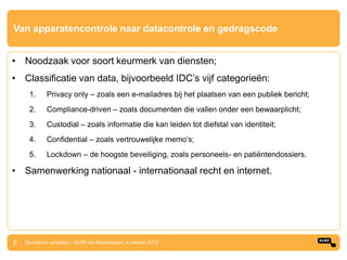 Van apparatencontrole naar datacontrole en gedragscode


• Noodzaak voor soort keurmerk van diensten;
• Classificatie van data, bijvoorbeeld IDC‟s vijf categorieën:
     1.      Privacy only – zoals een e-mailadres bij het plaatsen van een publiek bericht;
     2.      Compliance-driven – zoals documenten die vallen onder een bewaarplicht;
     3.      Custodial – zoals informatie die kan leiden tot diefstal van identiteit;
     4.      Confidential – zoals vertrouwelijke memo‟s;
     5.      Lockdown – de hoogste beveiliging, zoals personeels- en patiëntendossiers.

• Samenwerking nationaal - internationaal recht en internet.




5   De bakens verzetten – SURFnet Relatiedagen, 4 oktober 2012
 