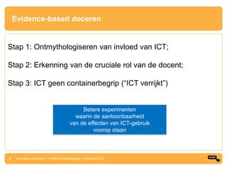 Evidence-based doceren


Stap 1: Ontmythologiseren van invloed van ICT;

Stap 2: Erkenning van de cruciale rol van de docent;

Stap 3: ICT geen containerbegrip (“ICT verrijkt”)


                                             Betere experimenten
                                          waarin de aantoonbaarheid
                                        van de effecten van ICT-gebruik
                                                 voorop staan



9    De bakens verzetten – SURFnet Relatiedagen, 4 oktober 2012
 