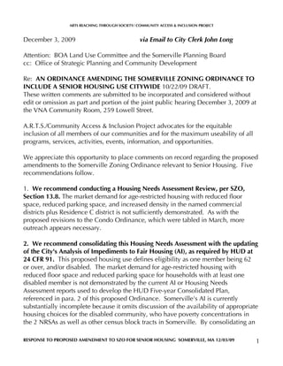 ARTS REACHING THROUGH SOCIETY/ COMMUNITY ACCESS & INCLUSION PROJECT



December 3, 2009                                 via Email to City Clerk John Long

Attention: BOA Land Use Committee and the Somerville Planning Board
cc: Office of Strategic Planning and Community Development

Re: AN ORDINANCE AMENDING THE SOMERVILLE ZONING ORDINANCE TO
INCLUDE A SENIOR HOUSING USE CITYWIDE 10/22/09 DRAFT.
These written comments are submitted to be incorporated and considered without
edit or omission as part and portion of the joint public hearing December 3, 2009 at
the VNA Community Room, 259 Lowell Street.

A.R.T.S./Community Access & Inclusion Project advocates for the equitable
inclusion of all members of our communities and for the maximum useability of all
programs, services, activities, events, information, and opportunities.

We appreciate this opportunity to place comments on record regarding the proposed
amendments to the Somerville Zoning Ordinance relevant to Senior Housing. Five
recommendations follow.

1. We recommend conducting a Housing Needs Assessment Review, per SZO,
Section 13.8. The market demand for age-restricted housing with reduced floor
space, reduced parking space, and increased density in the named commercial
districts plus Residence C district is not sufficiently demonstrated. As with the
proposed revisions to the Condo Ordinance, which were tabled in March, more
outreach appears necessary.

2. We recommend consolidating this Housing Needs Assessment with the updating
of the City's Analysis of Impediments to Fair Housing (AI), as required by HUD at
24 CFR 91. This proposed housing use defines eligibility as one member being 62
or over, and/or disabled. The market demand for age-restricted housing with
reduced floor space and reduced parking space for households with at least one
disabled member is not demonstrated by the current AI or Housing Needs
Assessment reports used to develop the HUD Five-year Consolidated Plan,
referenced in para. 2 of this proposed Ordinance. Somerville's AI is currently
substantially incomplete because it omits discussion of the availability of appropriate
housing choices for the disabled community, who have poverty concentrations in
the 2 NRSAs as well as other census block tracts in Somerville. By consolidating an

RESPONSE TO PROPOSED AMENDMENT TO SZO FOR SENIOR HOUSING SOMERVILLE, MA 12/03/09       1
 