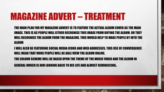MAGAZINE ADVERT – TREATMENT
THE MAIN PLAN FOR MY MAGAZINE ADVERT IS TO FEATURE THE ACTUAL ALBUM COVER AS THE MAIN
IMAGE. THIS IS AS PEOPLE WILL EITHER RECOGNISE THIS IMAGE FROM BUYING THE ALBUM. OR THEY
WILL RECOGNISE THE ALBUM FROM THE MAGAZINE. THIS WOULD HELP TO MAKE PEOPLE BY INTO THE
ALBUM
I WILL ALSO BE FEATURING SOCIAL MEDIA ICONS AND WEB ADDRESSES. THIS USE OF CONVERGENCE
WILL MEAN THAT MORE PEOPLE WILL BE ABLE VIEW THE ALBUM ONLINE.
THE COLOUR SCHEME WILL BE BASED UPON THE THEME OF THE MUSIC VIDEO AND THE ALBUM IN
GENERAL WHICH IS HIM LOOKING BACK TO HIS LIFE AND ALMOST REMINISCING.
 