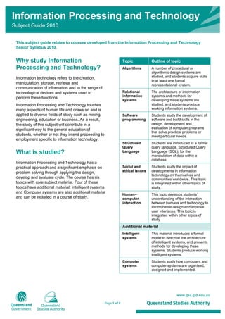 Page 1 of 2
Information Processing and Technology
Subject Guide 2010
This subject guide relates to courses developed from the Information Processing and Technology
Senior Syllabus 2010.
Why study Information
Processing and Technology?
Information technology refers to the creation,
manipulation, storage, retrieval and
communication of information and to the range of
technological devices and systems used to
perform these functions.
Information Processing and Technology touches
many aspects of human life and draws on and is
applied to diverse fields of study such as mining,
engineering, education or business. As a result,
the study of this subject will contribute in a
significant way to the general education of
students, whether or not they intend proceeding to
employment specific to information technology.
What is studied?
Information Processing and Technology has a
practical approach and a significant emphasis on
problem solving through applying the design,
develop and evaluate cycle. The course has six
topics with core subject material. Four of these
topics have additional material; Intelligent systems
and Computer systems are also additional material
and can be included in a course of study.
Topic Outline of topic
Algorithms A number of procedural or
algorithmic design systems are
studied, and students acquire skills
in at least one formal
representational system.
Relational
information
systems
The architecture of information
systems and methods for
developing these systems are
studied, and students produce
working information systems.
Software
programming
Students study the development of
software and build skills in the
design, development and
evaluation of computer programs
that solve practical problems or
meet particular needs.
Structured
Query
Language
Students are introduced to a formal
query language, Structured Query
Language (SQL), for the
manipulation of data within a
database.
Social and
ethical issues
Students study the impact of
developments in information
technology on themselves and
communities worldwide. This topic
is integrated within other topics of
study.
Human–
computer
interaction
This topic develops students’
understanding of the interaction
between humans and technology to
inform better design and improve
user interfaces. This topic is
integrated within other topics of
study
Additional material
Intelligent
systems
This material introduces a formal
model to describe the architecture
of intelligent systems, and presents
methods for developing these
systems. Students produce working
intelligent systems.
Computer
systems
Students study how computers and
computer systems are organised,
designed and implemented.
 