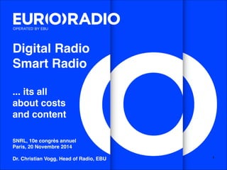 Digital Radio ! 
Smart Radio! 
! 
... its all! 
about costs! 
and content! 
!!! 
SNRL, 10e congrès annuel! 
Paris, 20 Novembre 2014! 
! 
Dr. Christian Vogg, Head of Radio, EBU! 1 
 