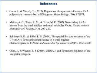 References
• Guiro, J., & Murphy, S. (2017). Regulation of expression of human RNA
polymerase II-transcribed snRNA genes. Open Biology, 7(6), 170073.
• Matera, A. G., Terns, R. M., & Terns, M. P. (2007). Non-coding RNAs:
lessons from the small nuclear and small nucleolar RNAs. Nature reviews
Molecular cell biology, 8(3), 209-220.
• Schümperli, D., & Pillai, R. S. (2004). The special Sm core structure of the
U7 snRNP: far-reaching significance of a small nuclear
ribonucleoprotein. Cellular and molecular life sciences, 61(19), 2560-2570.
• Chen, J., & Wagner, E. J. (2010). snRNA 3′ end formation: the dawn of the
Integrator complex.
 