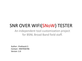 SNR OVER WIFI(SNoW) TESTER
An independent tool customization project
for BSNL Broad Band field staff.
Author : Pratheesh S
Contact : 9447936706
Version :1.0
 