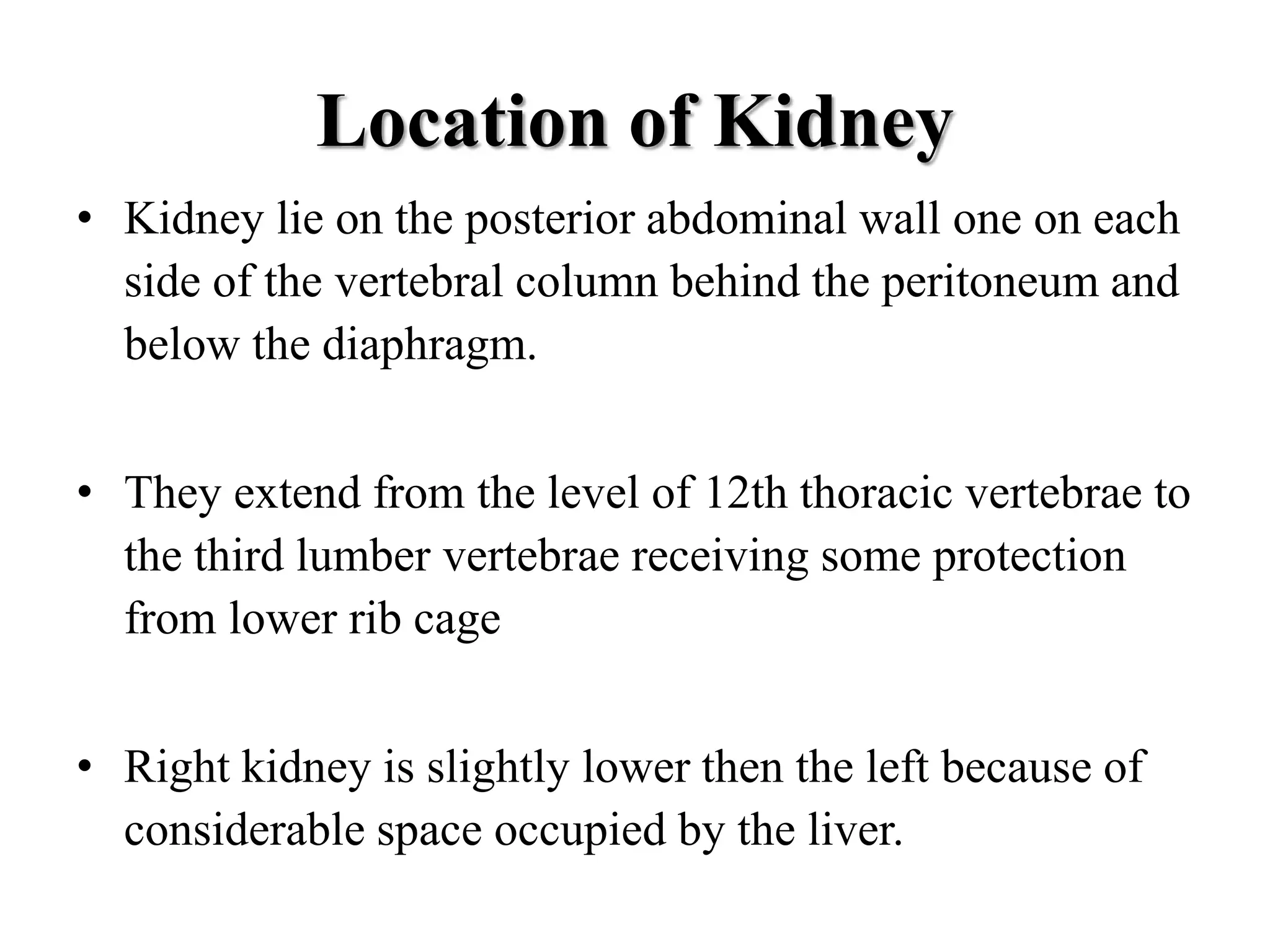 Location of Kidney
• Kidney lie on the posterior abdominal wall one on each
side of the vertebral column behind the peritoneum and
below the diaphragm.
• They extend from the level of 12th thoracic vertebrae to
the third lumber vertebrae receiving some protection
from lower rib cage
• Right kidney is slightly lower then the left because of
considerable space occupied by the liver.
 
