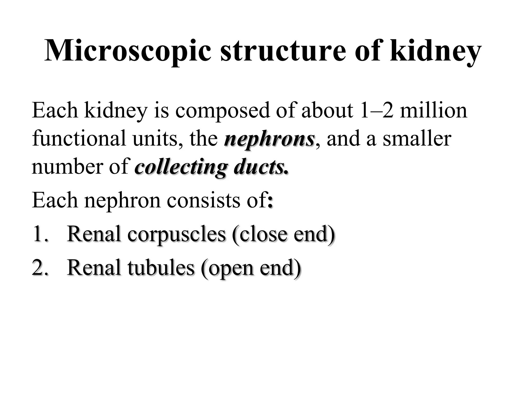 Microscopic structure of kidney
Each kidney is composed of about 1–2 million
functional units, the nephrons, and a smaller
number of collecting ducts.
Each nephron consists of:
1. Renal corpuscles (close end)
2. Renal tubules (open end)
 