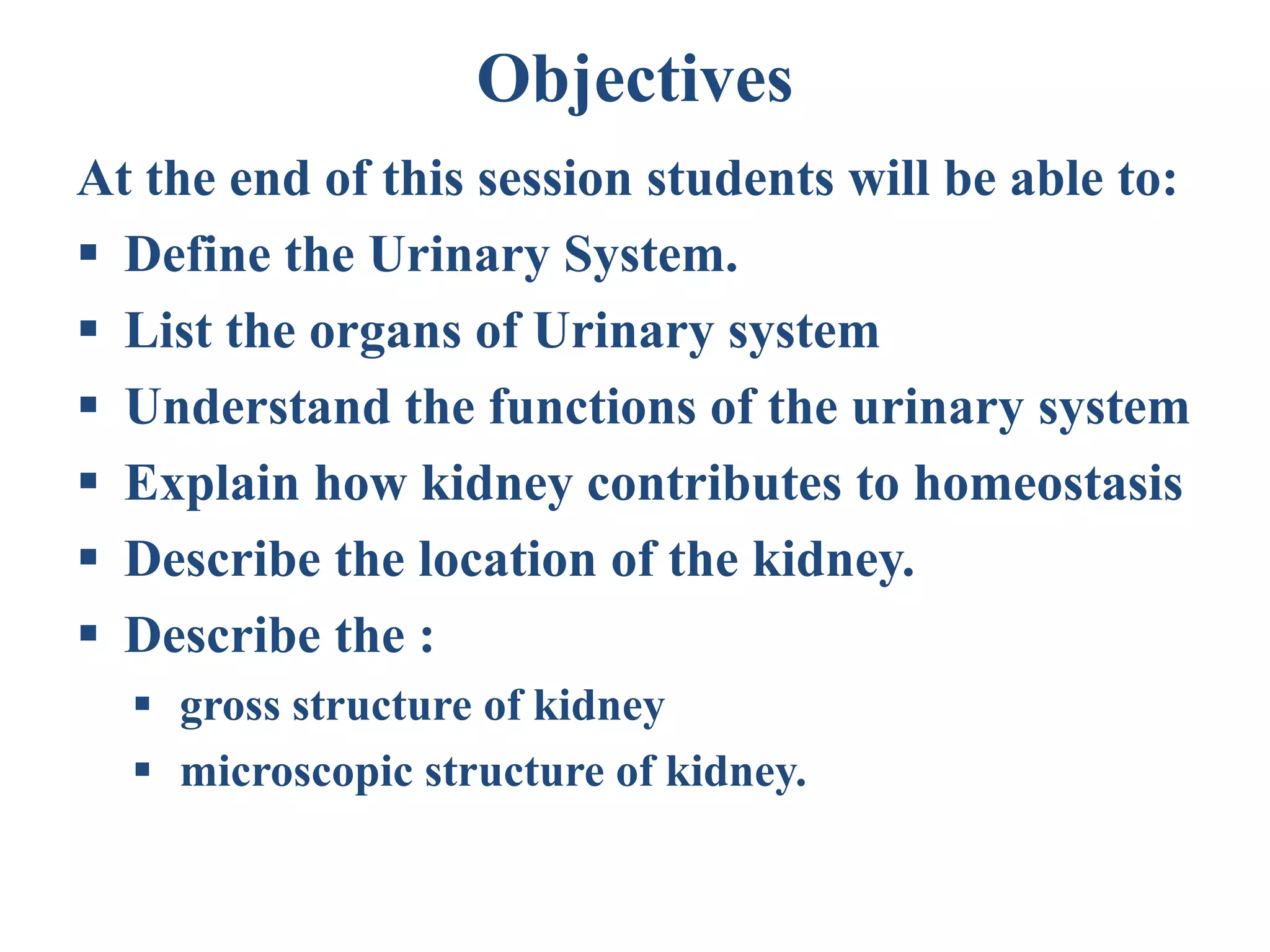 Objectives
At the end of this session students will be able to:
 Define the Urinary System.
 List the organs of Urinary system
 Understand the functions of the urinary system
 Explain how kidney contributes to homeostasis
 Describe the location of the kidney.
 Describe the :
 gross structure of kidney
 microscopic structure of kidney.
 