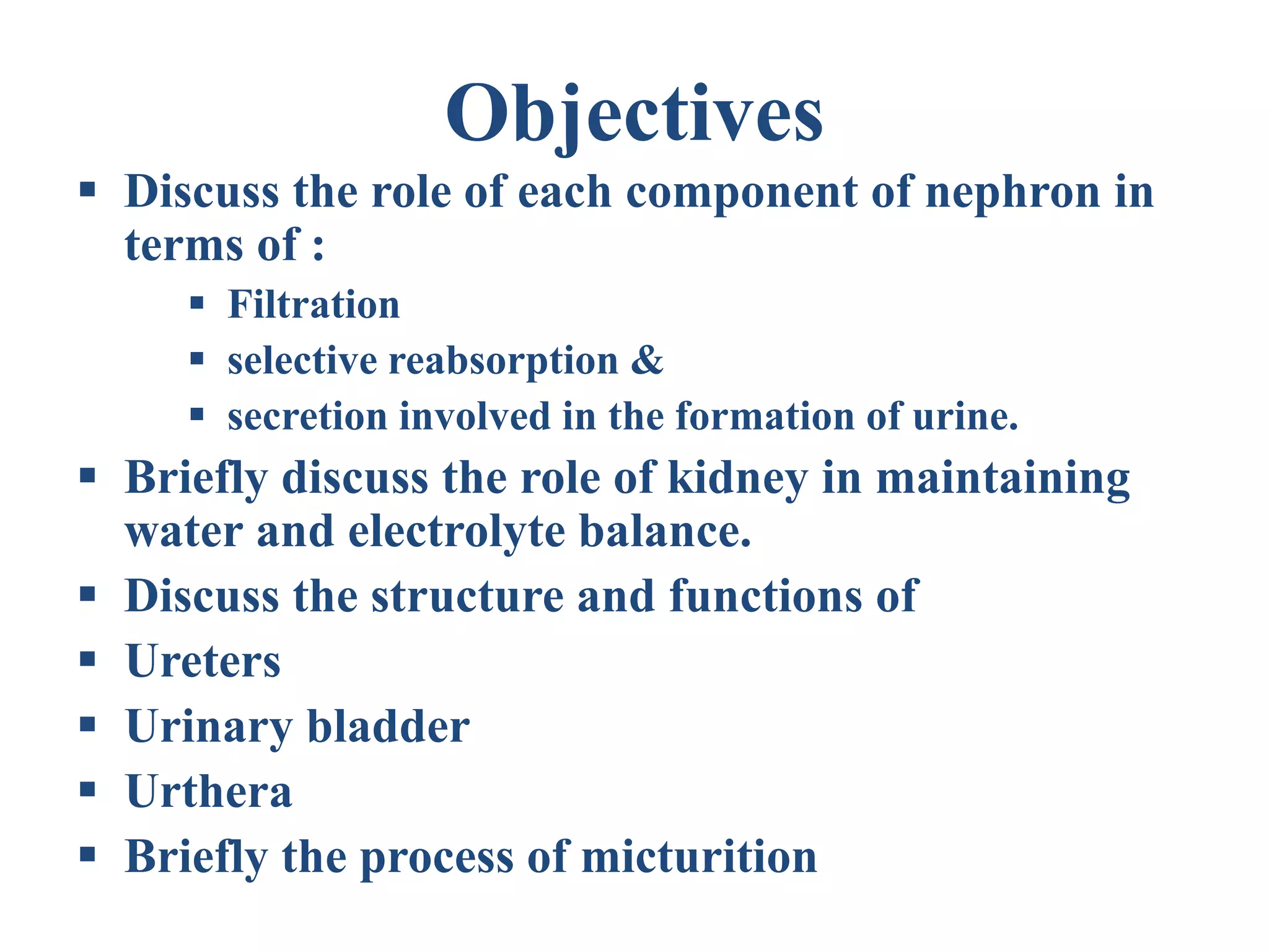 Objectives
 Discuss the role of each component of nephron in
terms of :
 Filtration
 selective reabsorption &
 secretion involved in the formation of urine.
 Briefly discuss the role of kidney in maintaining
water and electrolyte balance.
 Discuss the structure and functions of
 Ureters
 Urinary bladder
 Urthera
 Briefly the process of micturition
 