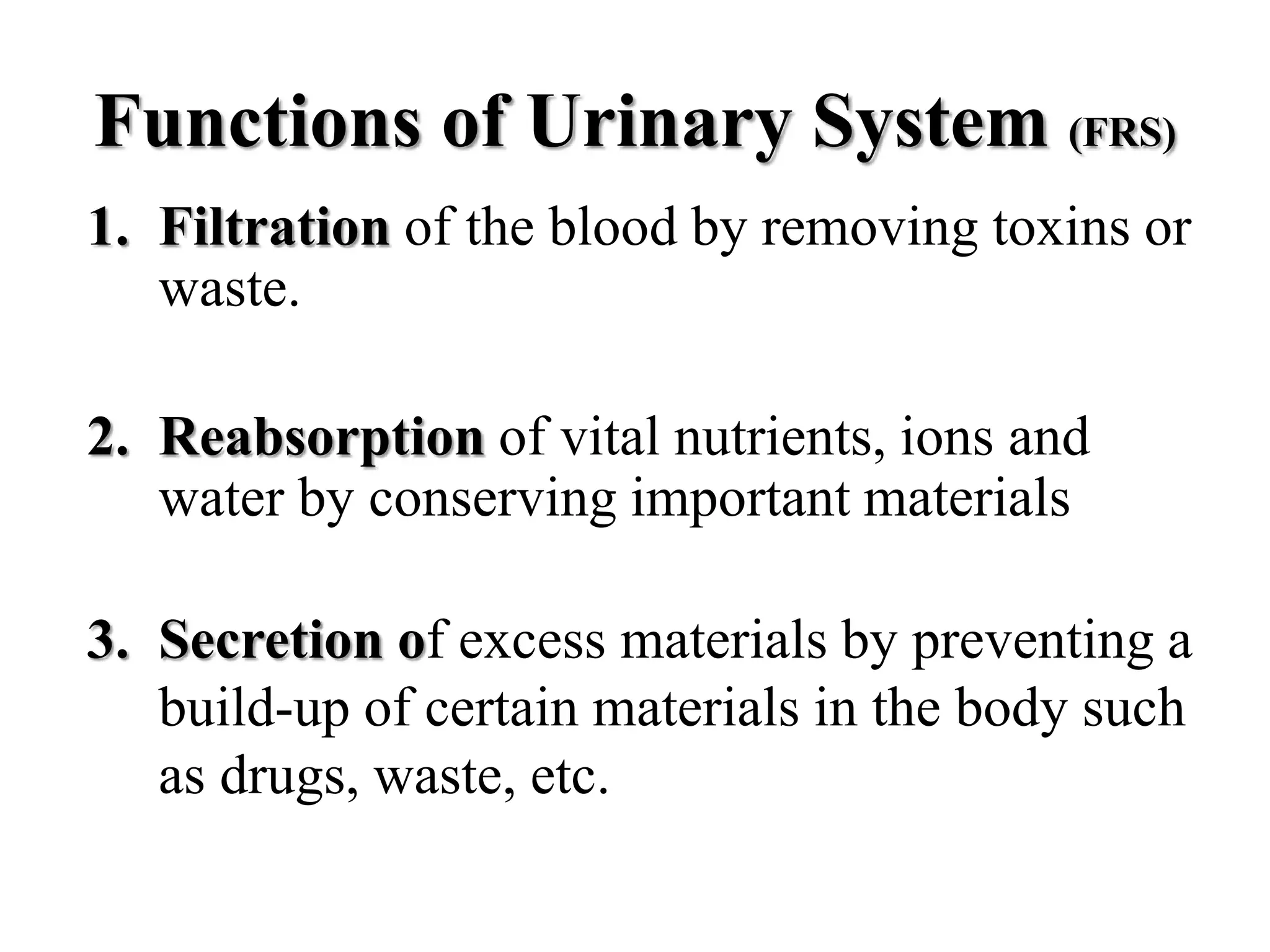 Functions of Urinary System (FRS)
1. Filtration of the blood by removing toxins or
waste.
2. Reabsorption of vital nutrients, ions and
water by conserving important materials
3. Secretion of excess materials by preventing a
build-up of certain materials in the body such
as drugs, waste, etc.
 