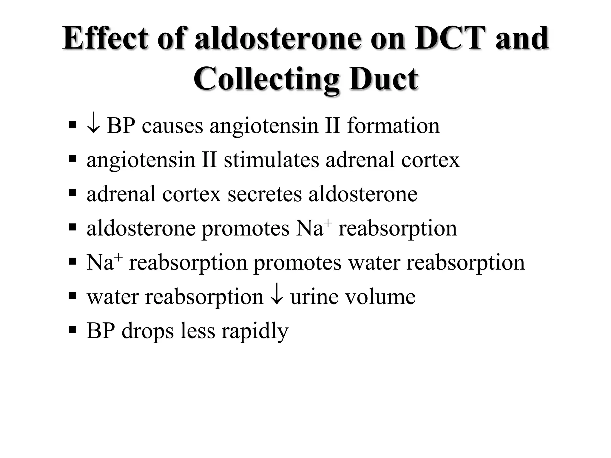 Effect of aldosterone on DCT and
Collecting Duct
  BP causes angiotensin II formation
 angiotensin II stimulates adrenal cortex
 adrenal cortex secretes aldosterone
 aldosterone promotes Na+ reabsorption
 Na+ reabsorption promotes water reabsorption
 water reabsorption  urine volume
 BP drops less rapidly
 
