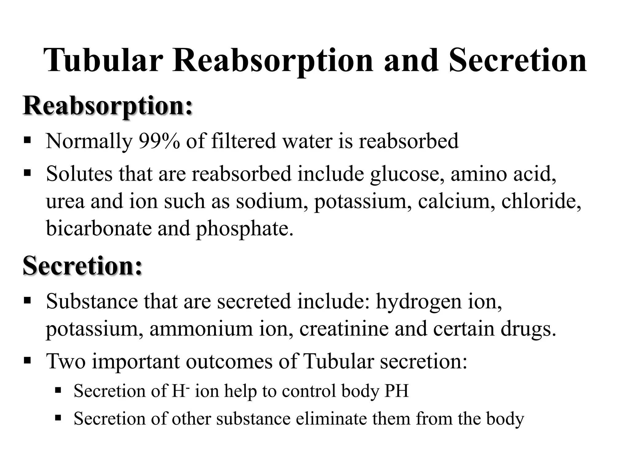 Tubular Reabsorption and Secretion
Reabsorption:
 Normally 99% of filtered water is reabsorbed
 Solutes that are reabsorbed include glucose, amino acid,
urea and ion such as sodium, potassium, calcium, chloride,
bicarbonate and phosphate.
Secretion:
 Substance that are secreted include: hydrogen ion,
potassium, ammonium ion, creatinine and certain drugs.
 Two important outcomes of Tubular secretion:
 Secretion of H- ion help to control body PH
 Secretion of other substance eliminate them from the body
 