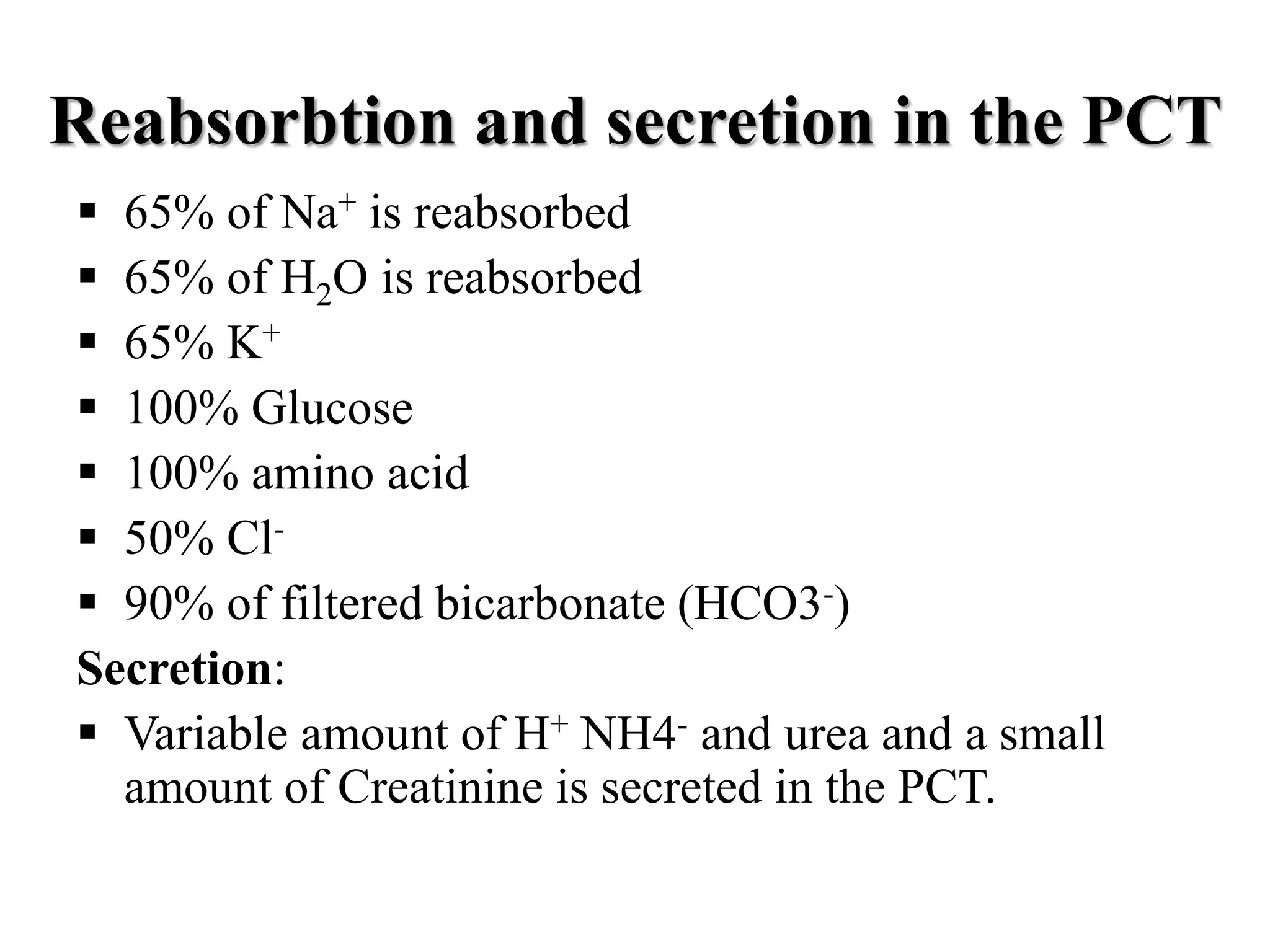Reabsorbtion and secretion in the PCT
 65% of Na+ is reabsorbed
 65% of H2O is reabsorbed
 65% K+
 100% Glucose
 100% amino acid
 50% Cl-
 90% of filtered bicarbonate (HCO3-)
Secretion:
 Variable amount of H+ NH4- and urea and a small
amount of Creatinine is secreted in the PCT.
 