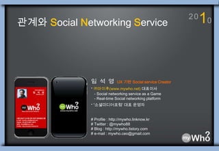 10 2 0 관계와 Social Networking Service 임 석  영  UX 기반 Social service Creator ·㈜마이후(www.mywho.net) 대표이사    - Social networking service as a Game     - Real-time Social networking platform · ‘소셜미디어포럼’ 대표 운영자 # Profile : http://mywho.linknow.kr # Twitter : @mywho88 # Blog : http://mywho.tistory.com # e-mail : mywho.ceo@gmail.com 