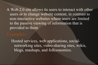 A Web 2.0 site allows its users to interact with other users or to change website content, in contrast to non-interactive websites where users are limited to the passive viewing of information that is provided to them. 