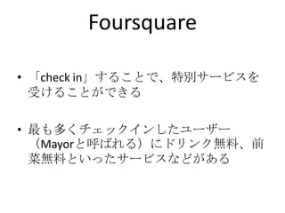 Foursquare「check in」することで、特別サービスを受けることができる最も多くチェックインしたユーザー（Mayorと呼ばれる）にドリンク無料、前菜無料といったサービスなどがある