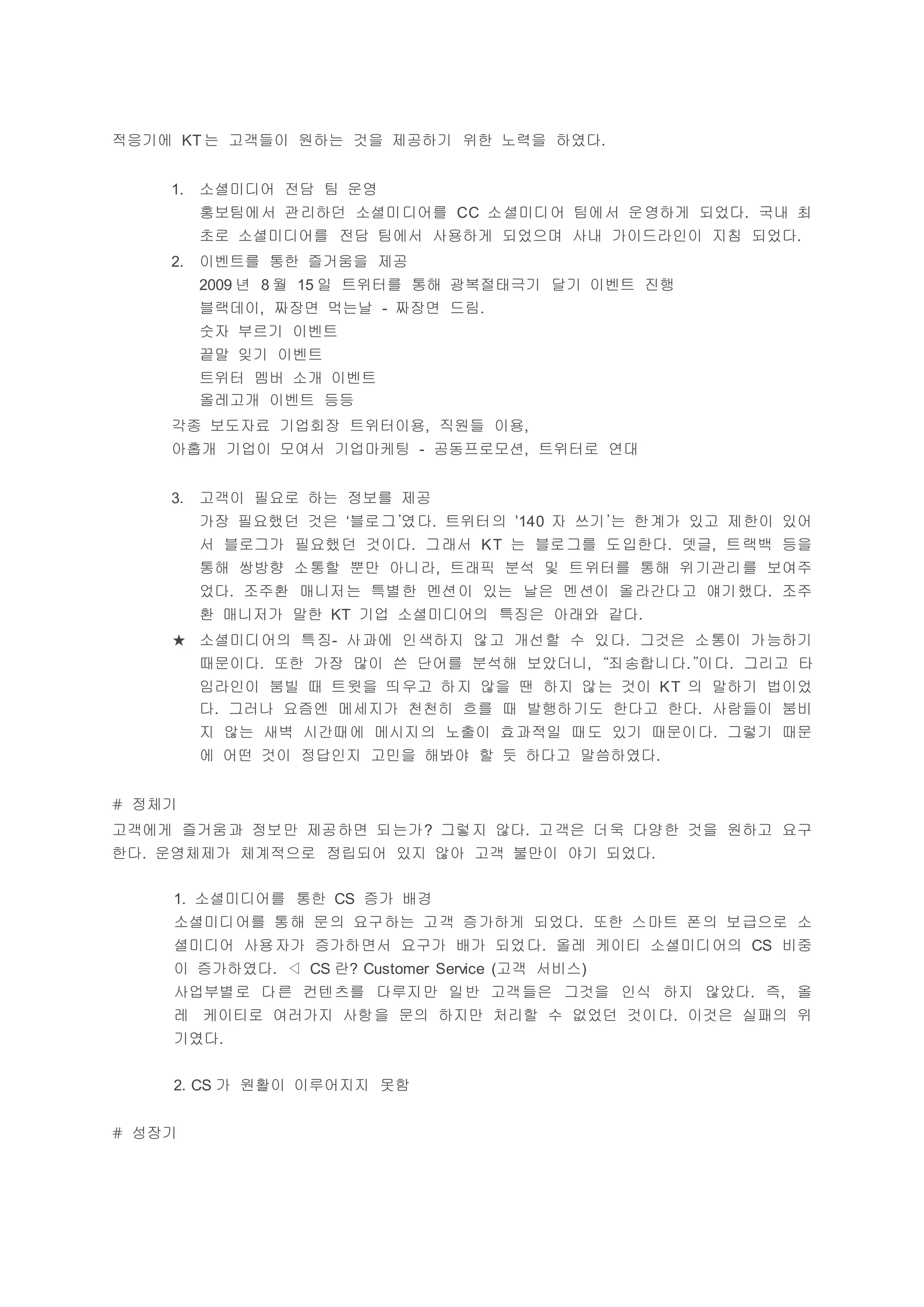 적응기에 KT 는 고객들이 원하는 것을 제공하기 위한 노력을 하였다.
1. 소셜미디어 전담 팀 운영
홍보팀에서 관리하던 소셜미디어를 CC 소셜미디어 팀에서 운영하게 되었다. 국내 최
초로 소셜미디어를 전담 팀에서 사용하게 되었으며 사내 가이드라인이 지침 되었다.
2. 이벤트를 통한 즐거움을 제공
2009 년 8 월 15 일 트위터를 통해 광복절태극기 달기 이벤트 진행
블랙데이, 짜장면 먹는날 - 짜장면 드림.
숫자 부르기 이벤트
끝말 잊기 이벤트
트위터 멤버 소개 이벤트
올레고개 이벤트 등등
각종 보도자료 기업회장 트위터이용, 직원들 이용,
아홉개 기업이 모여서 기업마케팅 - 공동프로모션, 트위터로 연대
3. 고객이 필요로 하는 정보를 제공
가장 필요했던 것은 ‘블로그’였다. 트위터의 ’140 자 쓰기’는 한계가 있고 제한이 있어
서 블로그가 필요했던 것이다. 그래서 KT 는 블로그를 도입한다. 뎃글, 트랙백 등을
통해 쌍방향 소통할 뿐만 아니라, 트래픽 분석 및 트위터를 통해 위기관리를 보여주
었다. 조주환 매니저는 특별한 멘션이 있는 날은 멘션이 올라간다고 얘기했다. 조주
환 매니저가 말한 KT 기업 소셜미디어의 특징은 아래와 같다.
★ 소셜미디어의 특징- 사과에 인색하지 않고 개선할 수 있다. 그것은 소통이 가능하기
때문이다. 또한 가장 많이 쓴 단어를 분석해 보았더니, “죄송합니다.”이다. 그리고 타
임라인이 붐빌 때 트윗을 띄우고 하지 않을 땐 하지 않는 것이 KT 의 말하기 법이었
다. 그러나 요즘엔 메세지가 천천히 흐를 때 발행하기도 한다고 한다. 사람들이 붐비
지 않는 새벽 시간때에 메시지의 노출이 효과적일 때도 있기 때문이다. 그렇기 때문
에 어떤 것이 정답인지 고민을 해봐야 할 듯 하다고 말씀하였다.
# 정체기
고객에게 즐거움과 정보만 제공하면 되는가? 그렇지 않다. 고객은 더욱 다양한 것을 원하고 요구
한다. 운영체제가 체계적으로 정립되어 있지 않아 고객 불만이 야기 되었다.
1. 소셜미디어를 통한 CS 증가 배경
소셜미디어를 통해 문의 요구하는 고객 증가하게 되었다. 또한 스마트 폰의 보급으로 소
셜미디어 사용자가 증가하면서 요구가 배가 되었다. 올레 케이티 소셜미디어의 CS 비중
이 증가하였다. ◁ CS 란? Customer Service (고객 서비스)
사업부별로 다른 컨텐츠를 다루지만 일반 고객들은 그것을 인식 하지 않았다. 즉, 올
레 케이티로 여러가지 사항을 문의 하지만 처리할 수 없었던 것이다. 이것은 실패의 위
기였다.
2. CS 가 원활이 이루어지지 못함
# 성장기
 